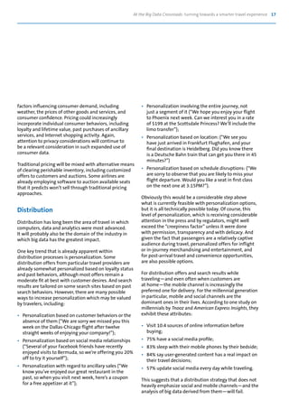 At the Big Data Crossroads: turning towards a smarter travel experience 17
factors influencing consumer demand, including
weather, the prices of other goods and services, and
consumer confidence. Pricing could increasingly
incorporate individual consumer behaviors, including
loyalty and lifetime value, past purchases of ancillary
services, and Internet shopping activity. Again,
attention to privacy considerations will continue to
be a relevant consideration in such expanded use of
consumer data.
Traditional pricing will be mixed with alternative means
of clearing perishable inventory, including customized
offers to customers and auctions. Some airlines are
already employing software to auction available seats
that it predicts won’t sell through traditional pricing
approaches.
Distribution
Distribution has long been the area of travel in which
computers, data and analytics were most advanced.
It will probably also be the domain of the industry in
which big data has the greatest impact.
One key trend that is already apparent within
distribution processes is personalization. Some
distribution offers from particular travel providers are
already somewhat personalized based on loyalty status
and past behaviors, although most offers remain a
moderate fit at best with customer desires. And search
results are tailored on some search sites based on past
search behaviors. However, there are many possible
ways to increase personalization which may be valued
by travelers, including:
•	 Personalization based on customer behaviors or the
	 absence of them (“We are sorry we missed you this
	 week on the Dallas-Chicago flight after twelve
	 straight weeks of enjoying your company!”);
•	 Personalization based on social media relationships
	 (“Several of your Facebook friends have recently
	 enjoyed visits to Bermuda, so we’re offering you 20%
	 off to try it yourself”);
•	 Personalization with regard to ancillary sales (“We
	 know you’ve enjoyed our great restaurant in the
	 past, so when you visit next week, here’s a coupon
	 for a free appetizer at it”);
•	 Personalization involving the entire journey, not
	 just a segment of it (“We hope you enjoy your flight
	 to Phoenix next week. Can we interest you in a rate
	 of $199 at the Scottsdale Princess? We’ll include the
	 limo transfer”);
•	 Personalization based on location: (“We see you
	 have just arrived in Frankfurt Flughafen, and your
	 final destination is Heidelberg. Did you know there
	 is a Deutsche Bahn train that can get you there in 45
	 minutes?”)
•	 Personalization based on schedule disruptions: (“We
	 are sorry to observe that you are likely to miss your
	 flight departure. Would you like a seat in first class
	 on the next one at 3:15PM?”).
Obviously this would be a considerable step above
what is currently feasible with personalization options,
but it is all technically possible today. Of course, this
level of personalization, which is receiving considerable
attention in the press and by regulators, might well
exceed the “creepiness factor” unless it were done
with permission, transparency and with delicacy. And
given the fact that passengers are a relatively captive
audience during travel, personalized offers for inflight
or in-journey merchandising and entertainment, and
for post-arrival travel and convenience opportunities,
are also possible options.
For distribution offers and search results while
traveling—and even often when customers are
at home—the mobile channel is increasingly the
preferred one for delivery. For the millennial generation
in particular, mobile and social channels are the
dominant ones in their lives. According to one study on
millennials by Tnooz and American Express Insights, they
exhibit these attributes:
•	 Visit 10.4 sources of online information before
	buying;
•	 75% have a social media profile;
•	 83% sleep with their mobile phones by their bedside;
•	 84% say user-generated content has a real impact on
	 their travel decisions;
•	 57% update social media every day while traveling.
This suggests that a distribution strategy that does not
heavily emphasize social and mobile channels—and the
analysis of big data derived from them—will fail.
 