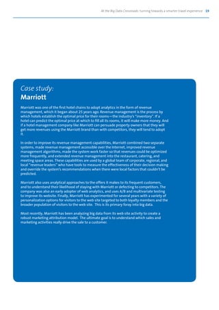 At the Big Data Crossroads: turning towards a smarter travel experience 19
Case study:
Marriott
Marriott was one of the first hotel chains to adopt analytics in the form of revenue
management, which it began about 25 years ago. Revenue management is the process by
which hotels establish the optimal price for their rooms—the industry’s “inventory”. If a
hotel can predict the optimal price at which to fill all its rooms, it will make more money. And
if a hotel management company like Marriott can persuade property owners that they will
get more revenues using the Marriott brand than with competitors, they will tend to adopt
it.
In order to improve its revenue management capabilities, Marriott combined two separate
systems, made revenue management accessible over the Internet, improved revenue
management algorithms, made the system work faster so that revenues could be optimized
more frequently, and extended revenue management into the restaurant, catering, and
meeting space areas. These capabilities are used by a global team of corporate, regional, and
local “revenue leaders” who have tools to measure the effectiveness of their decision making
and override the system’s recommendations when there were local factors that couldn’t be
predicted.
Marriott also uses analytical approaches to the offers it makes to its frequent customers,
and to understand their likelihood of staying with Marriott or defecting to competitors. The
company was also an early adopter of web analytics, and uses A/B and multivariate testing
to improve its website. Finally, Marriott has experimented for several years with a variety of
personalization options for visitors to the web site targeted to both loyalty members and the
broader population of visitors to the web site. This is its primary foray into big data.
Most recently, Marriott has been analyzing big data from its web site activity to create a
robust marketing attribution model. The ultimate goal is to understand which sales and
marketing activities really drive the sale to a customer.
 