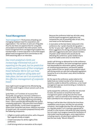 At the Big Data Crossroads: turning towards a smarter travel experience 21
Travel Management
Travel management—The business of booking and
managing employee travel for corporations and
organizations—has not been an avid user of big data
thus far, but there are opportunities for using data
and analytics to transform the entire process. Some
travel management firms are beginning to explore this
transformation. A senior executive in one of the largest
global travel management firms commented on the
shift toward big data in an interview:
Our most analytical clients are
increasingly interested not just in
reporting on the past, but on predictive
models and forecasts of their employee
travel behavior. We’re not sure how
rapidly the adoption of big data will
take place, but we see it as essential to
the effective management of corporate
travel.
How might travel management be affected by big
data? One could imagine a future scenario such as the
following:
Lynda Peters, an IT architect at insurance firm
Tranquilife, was going to a business conference in
March of 2016. After registering for the conference,
all the logistics—city, hotel, beginning and ending
times—were automatically downloaded into Lynda’s
scheduling application. They were then transmitted—
again automatically—to the travel management
system that Tranquilife had chosen. Without any action
on Lynda’s part, she received a proposed itinerary with
the following components:
•	 A flight on Lynda’s preferred airline, with a frequent
	 flyer upgrade already arranged;
•	 A hotel reservation for all the nights of the
	conference;
•	 A self-driving rental car reservation at the airport
	 (because the conference hotel was 40 miles away,
	 and the travel management application had
	 compared the cost at prevailing rates of taxi, limo,
	 and rental car for that distance);
•	 A reservation at the best Italian restaurant in the
	 conference city—Lynda’s favorite dining option—
	 for the “on your own” night of the conference, with
	 three suggestions for dining companions (and three
	 alternate suggestions) who were valued members
	 of Lynda’s social network who would also be
	 attending the conference; Lynda needed only to
	 touch her tablet screen once to invite them.
Lynda’s self-driving car delivered her to the conference
hotel with no problems; the travel management system
had downloaded her destination address, preferred
air conditioning temperature, and favorite satellite
music station to the car. Lynda’s only complaint about
self-driving rental cars was that antiquated regulations
forced her to sit in the driver’s seat, which limited her
tablet access.
On the way to the conference, Lynda noted on her
tablet that one invited member of her dinner party
would be unable to attend the conference, so her travel
management app was recommending an invitation to
the first alternative.
Lynda enjoyed the conference, and after she returned
to work, she received an email from the travel
management system noting that all of her travel
expenses—even an estimate of her hotel tips—had
been submitted to her company for reimbursement.
Perhaps it will be later than 2016 by the time these
capabilities come to pass, but they are not entirely
unrealistic. And Google describes the self-driving car
as a big data project, so it is perhaps appropriate to
include it in the scenario. And while the travel industry
has not made much progress toward the facilitation of
intermodal travel by passengers, some organizations,
including airports, are planning to address the issue
(see the case study, “Munich Airport”).
 
