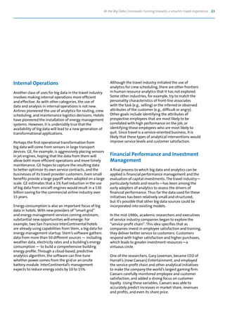 At the Big Data Crossroads: turning towards a smarter travel experience 23
Internal Operations
Another class of uses for big data in the travel industry
involves making internal operations more efficient
and effective. As with other categories, the use of
data and analysis in internal operations is not new.
Airlines pioneered the use of analytics for routing, crew
scheduling, and maintenance logistics decisions. Hotels
have pioneered the installation of energy management
systems. However, it is undeniably true that the
availability of big data will lead to a new generation of
transformational applications.
Perhaps the first operational transformation from
big data will come from sensors in large transport
devices. GE, for example, is aggressively placing sensors
in jet engines, hoping that the data from them will
allow both more efficient operations and more timely
maintenance. GE hopes to capture the resulting data
to better optimize its own service contracts, and the
businesses of its travel provider customers. Even small
benefits provide a large payoff when adopted on a large
scale. GE estimates that a 1% fuel reduction in the use
of big data from aircraft engines would result in a $30
billion saving for the commercial airline industry over
15 years.
Energy consumption is also an important focus of big
data in hotels. With new providers of “smart grid”
and energy management services coming onstream,
substantial new opportunities will emerge. For
example, two San Francisco InterContinental hotels
are already using capabilities from Stem, a big data for
energy management startup. Stem’s software gathers
data from more than 50 different sources — including
weather data, electricity rates and a building’s energy
consumption — to build a comprehensive building
energy profile. Through a cloud-based, predictive
analytics algorithm, the software can fine-tune
whether power comes from the grid or an onsite
battery module. InterContinental’s management
expects to reduce energy costs by 10 to 15%.
Although the travel industry initiated the use of
analytics for crew scheduling, there are other frontiers
in human resource analytics that it has not explored.
Some other industries, for example, try to match the
personality characteristics of front-line associates
with the task (e.g., selling) or the inferred or observed
attributes of the customer (e.g., difficult or angry).
Other goals include identifying the attributes of
prospective employees that are most likely to be
correlated with high performance on the job, or
identifying those employees who are most likely to
quit. Since travel is a service-oriented business, it is
likely that these types of analytical interventions would
improve service levels and customer satisfaction.
Financial Performance and Investment
Management
A final process to which big data and analytics can be
applied is financial performance management and the
evaluation of capital investments. The travel industry—
particularly hotels and resorts—has been among the
early adopters of analytics to assess the drivers of
financial performance. Thus far the data used for these
initiatives has been relatively small and structured,
but it’s possible that other big data sources could be
incorporated into existing models.
In the mid-1990s, academic researchers and executives
of service industry companies began to explore the
“service-profit chain”. This idea specifies that as
companies invest in employee satisfaction and training,
they deliver better service to customers. Customers
respond with higher satisfaction and higher purchases,
which leads to greater investment resources—a
virtuous circle.
One of the researchers, Gary Loveman, became CEO of
Harrah’s (now Caesars) Entertainment, and employed
the service-profit chain and other analytical initiatives
to make the company the world’s largest gaming firm.
Caesars carefully monitored employee and customer
satisfaction, and added a strong focus on customer
loyalty. Using these variables, Caesars was able to
accurately predict increases in market share, revenues
and profits, and even its share price.
 