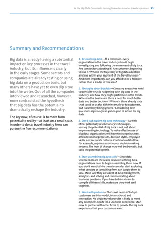 At the Big Data Crossroads: turning towards a smarter travel experience 25
Big data is already having a substantial
impact on key processes in the travel
industry, but its influence is clearly
in the early stages. Some sectors and
companies are already testing or using
big data on a production basis, but
many others have yet to even dip a toe
into the water. Out of all the companies
interviewed and researched, however,
none contradicted the hypothesis
that big data has the potential to
dramatically reshape the industry.
The key now, of course, is to move from
potential to reality—at least on a small scale.
In order to do so, travel industry firms can
pursue the five recommendations:
1. Research big data—At a minimum, every
organization in the travel industry should begin
investigating and following the movement of big data.
Are competitors adopting it? Are customers beginning
to use it? What is the trajectory of big data adoption
and use within your segment of the travel business?
And most importantly, can you afford to be a follower
rather than a leader in this area?
2. Strategize about big data—Company executives need
to consider what is happening with big data in the
industry, and how they might participate in the trends.
Where in the business is there a need for much better
data and better decisions? Where is there already data
that could be useful either internally or to customers,
but is currently being ignored? Considering both
questions rigorously can yield a plan of action for big
data.
3. Don’t just explore big data technology—As with
other potentially revolutionary technologies,
seizing the potential of big data is not just about
implementing technology. To make effective use of
big data, organizations will have to change business
and operational processes, decision styles, employee
skills, and corporate cultures. Continuous data flow,
for example, requires a continuous decision-making
process. The level of change may well be dramatic, but
so is the potential benefit.
4. Start assembling big data skills—Since data
science skills are the scarce resource with big data,
organizations need to begin assembling them now. If
you don’t want to hire them internally, start exploring
what vendors or consulting firms can supply them to
you. Make sure they are adept at data management,
analytics, and solving and communicating about
business problems. If you have to hire a team to
compile all these skills, make sure they work well
together.
5. Work with partners—The travel needs of today’s
customers are intermodal, international, and
interactive. No single travel provider is likely to meet
any customer’s needs for a seamless experience. Start
now to partner with other firms to provide the big data
experience that your customers want.
Summary and Recommendations
 