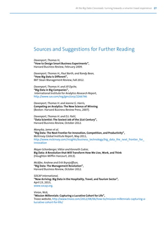 At the Big Data Crossroads: turning towards a smarter travel experience 27
Davenport, Thomas H,
“How to Design Smart Business Experiments”,
Harvard Business Review, February 2009.
Davenport, Thomas H., Paul Barth, and Randy Bean,
“How Big Data Is Different”,
MIT Sloan Management Review, Fall 2012.
Davenport, Thomas H. and Jill Dyche,
“Big Data in Big Companies”,
International Institute for Analytics Research Report,
http://www.sas.com/reg/gen/corp/2266746
Davenport, Thomas H. and Jeanne G. Harris,
Competing on Analytics: The New Science of Winning
(Boston: Harvard Business Review Press, 2007).
Davenport, Thomas H. and D.J. Patil,
“Data Scientist: The Sexiest Job of the 21st Century”,
Harvard Business Review, October 2012.
Manyika, James et al,
“Big Data: The Next Frontier for Innovation, Competition, and Productivity”,
McKinsey Global Institute Report, May 2011,
http://www.mckinsey.com/insights/business_technology/big_data_the_next_frontier_for_
innovation
Mayer-Schonberger, Viktor and Kenneth Cukier,
Big Data: A Revolution that Will Transform How We Live, Work, and Think
(Houghton Mifflin Harcourt, 2013).
McAfee, Andrew and Erik Brynjolffson,
“Big Data: The Management Revolution”,
Harvard Business Review, October 2012.
SOCAP International,
“Now Arriving: Big Data in the Hospitality, Travel, and Tourism Sector”,
April 23, 2013,
www.socap.org.
Vivion, Nick,
“Mission Millennials: Capturing a Lucrative Cohort for Life”,
Tnooz website, http://www.tnooz.com/2012/08/06/how-to/mission-millennials-capturing-a-
lucrative-cohort-for-life/
Sources and Suggestions for Further Reading
 