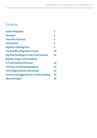 At the Big Data Crossroads: turning towards a smarter travel experience 1
Contents
Author Biography	 2
Foreword	3
Executive Summary	 4
Introduction	5
Big Data’s Moving Parts	 6
The Benefits of Big Data in Travel	 10
Big Data Challenges for the Travel Industry	 14
Big Data Usage and Possibilities
in Travel Industry Processes	 16
Summary and Recommendations	 25
List of Organizations Interviewed	 26
Sources and Suggestions for Further Reading	 27
About Amadeus	 28
 