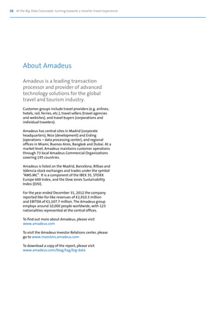 28 At the Big Data Crossroads: turning towards a smarter travel experience
Amadeus is a leading transaction
processor and provider of advanced
technology solutions for the global
travel and tourism industry.
Customer groups include travel providers (e.g. airlines,
hotels, rail, ferries, etc.), travel sellers (travel agencies
and websites), and travel buyers (corporations and
individual travelers).
Amadeus has central sites in Madrid (corporate
headquarters), Nice (development) and Erding
(operations – data processing center), and regional
offices in Miami, Buenos Aires, Bangkok and Dubai. At a
market level, Amadeus maintains customer operations
through 73 local Amadeus Commercial Organizations
covering 195 countries.
Amadeus is listed on the Madrid, Barcelona, Bilbao and
Valencia stock exchanges and trades under the symbol
“AMS.MC”. It is a component of the IBEX 35, STOXX
Europe 600 Index, and the Dow Jones Sustainability
Index (DJSI).
For the year ended December 31, 2012 the company
reported like-for-like revenues of €2,910.3 million
and EBITDA of €1,107.7 million. The Amadeus group
employs around 10,000 people worldwide, with 123
nationalities represented at the central offices.
To find out more about Amadeus, please visit
www.amadeus.com
To visit the Amadeus Investor Relations center, please
go to www.investors.amadeus.com
To download a copy of the report, please visit
www.amadeus.com/blog/tag/big-data
About Amadeus
 