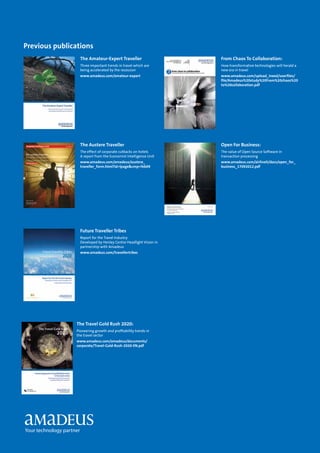 The Amateur-Expert Traveller
Three important trends in travel which are
being accelerated by the recession
www.amadeus.com/amateur-expert
The Austere Traveller
The effect of corporate cutbacks on hotels
A report from the Economist Intelligence Unit
www.amadeus.com/amadeus/austere_
traveller_form.html?id=lpage&cmp=feb09
Future Traveller Tribes
Report for the Travel Industry
Developed by Henley Centre Headlight Vision in
partnership with Amadeus
www.amadeus.com/travellertribes
Open For Business:
The value of Open Source Software in
transaction processing
www.amadeus.com/airlineit/docs/open_for_
business_17092012.pdf
From Chaos To Collaboration:
How transformative technologies will herald a
new era in travel
www.amadeus.com/upload_ineed/userfiles/
file/Amadeus%20study%20From%20chaos%20
to%20collaboration.pdf
The Travel Gold Rush 2020:
Pioneering growth and profitability trends in
the travel sector
www.amadeus.com/amadeus/documents/
corporate/Travel-Gold-Rush-2020-EN.pdf
Previous publications
 