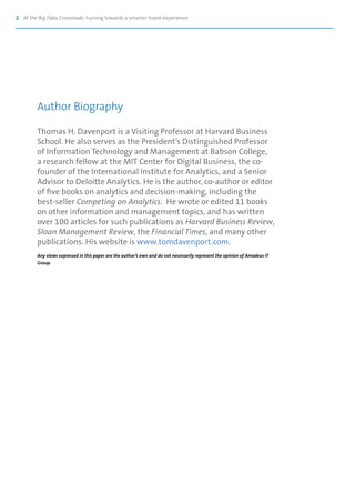 2 At the Big Data Crossroads: turning towards a smarter travel experience
Thomas H. Davenport is a Visiting Professor at Harvard Business
School. He also serves as the President’s Distinguished Professor
of Information Technology and Management at Babson College,
a research fellow at the MIT Center for Digital Business, the co-
founder of the International Institute for Analytics, and a Senior
Advisor to Deloitte Analytics. He is the author, co-author or editor
of five books on analytics and decision-making, including the
best-seller Competing on Analytics. He wrote or edited 11 books
on other information and management topics, and has written
over 100 articles for such publications as Harvard Business Review,
Sloan Management Review, the Financial Times, and many other
publications. His website is www.tomdavenport.com.
Any views expressed in this paper are the author’s own and do not necessarily represent the opinion of Amadeus IT
Group.
Author Biography
 