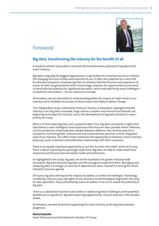 At the Big Data Crossroads: turning towards a smarter travel experience 3
Big data, transforming the industry for the benefit of all
It would be almost impossible to overstate the transformative potential of big data to the
travel industry.
Big data is arguably the biggest opportunity in a generation for travel businesses to embrace
the changing structure of data and maximize its use. It offers the potential for a vast shift
for all travel companies, empowering them to enhance both the business and experience of
travel. As with any generational shift in technology, however, the opportunities arrive hand-
in-hand with the potential for significant disruption, which naturally bring many challenges –
competitive and creative – for our industry to consider.
At Amadeus, we are committed to understanding better the impact of major trends in our
industry and to facilitate discussion on those issues most likely to deliver change.
This independent study, authored by Professor Thomas H. Davenport, highlights that the
industry is at a big data crossroads: large volume, complex and unstructured datasets are
beginning to reshape the industry, and so the development of big data initiatives is now a
priority for many.
What is it that makes big data such a powerful idea? First, big data can provide insights that
help deliver a more intelligent travel experience than has ever been possible before. Whereas
structured data has historically been divided between different silos, be they systems or
companies, harnessing both unstructured and structured data promises a more integrated
view of our industry. This offers travel companies the opportunity to enhance current industry
processes, push innovation and build better relationships with their customers.
There is an equally important opportunity to ‘put the fun back into travel’, which at its very
heart is about improving the passenger experience. Big data can help to make travel more
responsive and focused around traveler needs and preferences.
As highlighted in the study, big data can be the foundation for greater industry-wide
innovation. Big data demands big ideas and the courage to implement them. Managing and
analyzing data is no longer an issue for IT departments alone, instead it is driving the travel
industry’s business agenda.
Of course, big data will require the industry to address a number of challenges: Technology
complexity; data accuracy and rights of use; business and technological alignment; the need
for data specialists. These will all be key issues to address if we are to unlock the potential of
big data.
There is a substantial incentive to be restless in addressing these challenges as the potential
benefits are so significant. Big data means big opportunities, not just now but in the decades
ahead.
At Amadeus, we look forward to supporting the travel industry as the big data evolution
progresses.
Hervé Couturier
Head of Research and Development, Amadeus IT Group
Foreword
 