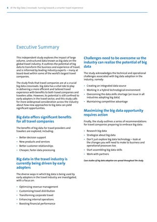 4 At the Big Data Crossroads: turning towards a smarter travel experience
This independent study explores the impact of large
volume, unstructured data known as big data on the
global travel industry. It outlines the potential of big
data to transform the business and experience of travel,
and is informed by leading industry experts – many at
board-level within some of the world’s largest travel
companies.
The study finds that travel companies are at a crucial
big data crossroads: big data has a vital role to play
in delivering a more efficient and tailored travel
experience with benefits to both travel companies and
travelers alike. However, its potential is still confined to
early adopters in the travel sector, and this study calls
for more widespread consideration across the industry
about how new approaches to big data can yield
significant opportunities.
Big data offers significant benefits
for all travel companies
The benefits of big data for travel providers and
travelers are explored, including:
•	 Better decision support
•	 New products and services
•	 Better customer relationships
•	 Cheaper, faster data processing
Big data in the travel industry is
currently being driven by early
adopters
The diverse ways in which big data is being used by
early adopters in the travel industry are investigated,
with a focus on:
•	 Optimizing revenue management
•	 Customizing travel distribution
•	 Transforming corporate travel
•	 Enhancing internal operations
•	 Boosting financial performance
Challenges need to be overcome so the
industry can realize the potential of big
data
The study acknowledges the technical and operational
challenges associated with big data adoption in the
industry, namely:
•	 Creating an integrated data source
•	 Working in a hybrid technological environment
•	 Overcoming the data skills shortage (an issue in all
	 industries adopting big data)
•	 Maintaining competitive advantage
Maximizing the big data opportunity
requires action
Finally, the study outlines a series of recommendations
for travel companies preparing to embrace big data:
•	 Research big data
•	 Strategize about big data
•	 Don’t just explore big data technology – look at
	 the changes you will need to make to business and
	 operational processes too
•	 Start assembling big data skills
•	 Work with partners
Case studies of big data adoption are spread throughout the study.
Executive Summary
 