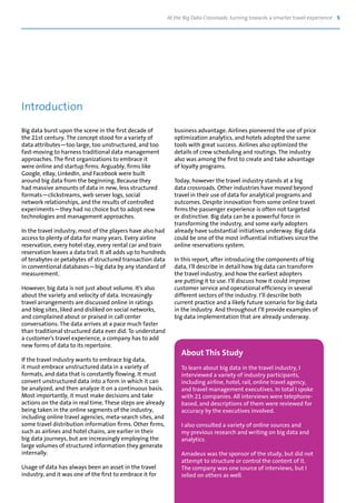 At the Big Data Crossroads: turning towards a smarter travel experience 5
Big data burst upon the scene in the first decade of
the 21st century. The concept stood for a variety of
data attributes—too large, too unstructured, and too
fast-moving to harness traditional data management
approaches. The first organizations to embrace it
were online and startup firms. Arguably, firms like
Google, eBay, LinkedIn, and Facebook were built
around big data from the beginning. Because they
had massive amounts of data in new, less structured
formats—clickstreams, web server logs, social
network relationships, and the results of controlled
experiments—they had no choice but to adopt new
technologies and management approaches.
In the travel industry, most of the players have also had
access to plenty of data for many years. Every airline
reservation, every hotel stay, every rental car and train
reservation leaves a data trail. It all adds up to hundreds
of terabytes or petabytes of structured transaction data
in conventional databases—big data by any standard of
measurement.
However, big data is not just about volume. It’s also
about the variety and velocity of data. Increasingly
travel arrangements are discussed online in ratings
and blog sites, liked and disliked on social networks,
and complained about or praised in call center
conversations. The data arrives at a pace much faster
than traditional structured data ever did. To understand
a customer’s travel experience, a company has to add
new forms of data to its repertoire.
If the travel industry wants to embrace big data,
it must embrace unstructured data in a variety of
formats, and data that is constantly flowing. It must
convert unstructured data into a form in which it can
be analyzed, and then analyze it on a continuous basis.
Most importantly, it must make decisions and take
actions on the data in real time. These steps are already
being taken in the online segments of the industry,
including online travel agencies, meta-search sites, and
some travel distribution information firms. Other firms,
such as airlines and hotel chains, are earlier in their
big data journeys, but are increasingly employing the
large volumes of structured information they generate
internally.
Usage of data has always been an asset in the travel
industry, and it was one of the first to embrace it for
business advantage. Airlines pioneered the use of price
optimization analytics, and hotels adopted the same
tools with great success. Airlines also optimized the
details of crew scheduling and routings. The industry
also was among the first to create and take advantage
of loyalty programs.
Today, however the travel industry stands at a big
data crossroads. Other industries have moved beyond
travel in their use of data for analytical programs and
outcomes. Despite innovation from some online travel
firms the passenger experience is often not targeted
or distinctive. Big data can be a powerful force in
transforming the industry, and some early adopters
already have substantial initiatives underway. Big data
could be one of the most influential initiatives since the
online reservations system.
In this report, after introducing the components of big
data, I’ll describe in detail how big data can transform
the travel industry, and how the earliest adopters
are putting it to use. I’ll discuss how it could improve
customer service and operational efficiency in several
different sectors of the industry. I’ll describe both
current practice and a likely future scenario for big data
in the industry. And throughout I’ll provide examples of
big data implementation that are already underway.
Introduction
About This Study
To learn about big data in the travel industry, I
interviewed a variety of industry participants,
including airline, hotel, rail, online travel agency,
and travel management executives. In total I spoke
with 21 companies. All interviews were telephone-
based, and descriptions of them were reviewed for
accuracy by the executives involved.
I also consulted a variety of online sources and
my previous research and writing on big data and
analytics.
Amadeus was the sponsor of the study, but did not
attempt to structure or control the content of it.
The company was one source of interviews, but I
relied on others as well.
 