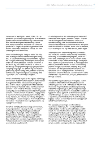 At the Big Data Crossroads: turning towards a smarter travel experience 7
The volume of the big data means that it can’t be
processed quickly on a single computer, no matter how
powerful. Fortunately, the rise of big data coincides
with the rise of inexpensive commodity servers
with many—sometimes thousands—of computer
processors. A single data processing problem can be
divided across these inexpensive servers, and then
united again when it’s finished.
These new technologies are by no means the only
ones that organizations need to investigate for big
data. In fact, the technology environment for big data
has changed dramatically over the past several years,
and it will continue to do so. There are new forms of
databases (e.g., so-called “columnar” or “vertical”
databases), new programming languages (interactive
“scripting” languages like Python, Pig, and Hive are
particularly popular for big data), and new hardware
architectures for processing data (such as big data
“appliances” and “in-memory” analytics).
There is another key aspect of the big data technology
environment that differs from traditional information
management. In that previous world, the goal for
data analysis was to segregate data into a separate
pool for analysis—typically a data warehouse (which
contains a wide variety of data sets addressing a
variety of purposes and topics) or mart (which typically
contains a smaller amount of data for a single purpose
or business function, such as a customer loyalty data
mart). However, the volume and velocity of big data—
remember, it’s a fast-moving river of information that
never stops—means that it can rapidly overcome any
segregation approach.
Therefore, in the big data technology environment,
many organizations are using Hadoop and similar
technologies to briefly store large quantities of
data, and then flushing it out for new batches.
The persistence of the data is just enough time to
do some (often rudimentary) analysis on it. This
data management approach may not dethrone the
“enterprise data warehouse” approach, but it at least
seems likely to supplement it.
It’s also important in this section to point out what is
not so new with big data, and that’s how it’s analyzed.
The technologies I’ve described thus far are used
to either store big data, or to transform it from an
unstructured or semi-structured format into the typical
rows and columns of numbers. When it’s in that format,
it can be analyzed like any other dataset, albeit larger.
These approaches for converting unstructured data
into structured numbers are not entirely new either.
For as long as we’ve been analyzing text, voice, and
video data, for example, we’ve had to convert it into
numbers for analysis. The numbers might convey how
often a particular pattern or words or pixels appears in
the data, or whether the text or voice sounds convey
positive or negative sentiment. The only thing that’s
new about it is the speed and cost with which this
conversion can be accomplished. It’s important to
remember, however, that such a conversion isn’t useful
until the data is summarized, analyzed, and correlated
through analytics.
The tools that organizations use for big data analysis
aren’t that different from what has been used for
data analysis in the past—in the travel industry and
elsewhere. They include basic statistical processing
with either proprietary (SAS, SPSS) or open source (R)
statistical programs. However, instead of the traditional
hypothesis-based approach to statistical analysis (in
which the analyst or decision-maker comes up with
a hypothesis, and then tests it for fit with the data),
big data analysis is more likely to involve an approach
called “machine learning”.
This approach, which might be referred to as
“automated modeling”, fits a variety of different
models to data in order to achieve the best possible
match. The benefit of machine learning is that it can
very quickly generate models to explain and predict
relationships in fast-moving data. The downside of
machine learning is that it typically leads to results
that are somewhat difficult to interpret and explain.
All we know is that the computer program found that
certain variables are important in the model, and it
 