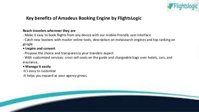 Key benefits of Amadeus Booking Engine by FlightsLogic
Reach travelers wherever they are
- Make it easy to book flights from any device with our mobile-friendly user interface
- Catch new bookers with master online tools, description on metasearch engines and top ranking on
google
• Inspire and convert
- Propose the choice and transparency your travelers expect
- With customized services: cross-sell seats on the guide and chargeable bags over hotels, cars, and
insurance.
• Manage it easily
-It’s easy to customize
-It helps you expand as your agency grows.
 