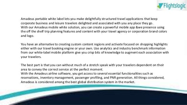 Amadeus portable white label lets you make delightfully structured travel applications that keep
corporate business and leisure travelers delighted and associated with you any place they go.
With our Amadeus mobile white solution, you can create a powerful mobile app &we presence using
the off the shelf trip planning features and content with your travel agency or corporation brand colors
and logo.
You have an alternative to creating custom content regions and activate focused on shopping highlights
either with our travel booking engine or your own. Use analytics and industry benchmark information
from our white-label mobile platform give you crisp bits of knowledge to augment each association with
your travelers.
The best part is that you can without much of a stretch speak with your travelers dependent on their
area to convey the correct service at the perfect moment.
With the Amadeus airline software, you get access to several essential functionalities such as
reservations, inventory management, passenger profiling, and PNR generation. All things considered,
Amadeus is considered among the best global distribution system in the market.
 