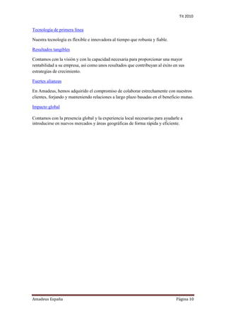 Tit 2010


Tecnología de primera línea

Nuestra tecnología es flexible e innovadora al tiempo que robusta y fiable.

Resultados tangibles

Contamos con la visión y con la capacidad necesaria para proporcionar una mayor
rentabilidad a su empresa, así como unos resultados que contribuyan al éxito en sus
estrategias de crecimiento.

Fuertes alianzas

En Amadeus, hemos adquirido el compromiso de colaborar estrechamente con nuestros
clientes, forjando y manteniendo relaciones a largo plazo basadas en el beneficio mutuo.

Impacto global

Contamos con la presencia global y la experiencia local necesarias para ayudarle a
introducirse en nuevos mercados y áreas geográficas de forma rápida y eficiente.




Amadeus España                                                                Página 10
 