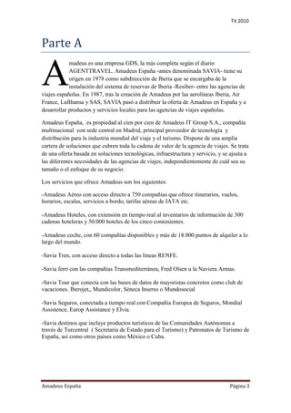 Tit 2010



Parte A

A
            madeus es una empresa GDS, la más completa según el diario
            AGENTTRAVEL. Amadeus España -antes denominada SAVIA- tiene su
            origen en 1978 como subdirección de Iberia que se encargaba de la
            instalación del sistema de reservas de Iberia -Resiber- entre las agencias de
viajes españolas. En 1987, tras la creación de Amadeus por las aerolíneas Iberia, Air
France, Lufthansa y SAS, SAVIA pasó a distribuir la oferta de Amadeus en España y a
desarrollar productos y servicios locales para las agencias de viajes españolas.

Amadeus España, es propiedad al cien por cien de Amadeus IT Group S.A., compañía
multinacional con sede central en Madrid, principal proveedor de tecnología y
distribución para la industria mundial del viaje y el turismo. Dispone de una amplia
cartera de soluciones que cubren toda la cadena de valor de la agencia de viajes. Se trata
de una oferta basada en soluciones tecnológicas, infraestructura y servicio, y se ajusta a
las diferentes necesidades de las agencias de viajes, independientemente de cuál sea su
tamaño o el enfoque de su negocio.

Los servicios que ofrece Amadeus son los siguientes:

-Amadeus Aéreo con acceso directo a 750 compañías que ofrece itinerarios, vuelos,
horarios, escalas, servicios a bordo, tarifas aéreas de IATA etc.

-Amadeus Hoteles, con extensión en tiempo real al inventarios de información de 300
cadenas hoteleras y 50.000 hoteles de los cinco contenientes.

-Amadeus coche, con 60 compañías disponibles y más de 18.000 puntos de alquiler a lo
largo del mundo.

-Savia Tren, con acceso directo a todas las líneas RENFE.

-Savia ferri con las compañías Transmediterránea, Fred Olsen u la Naviera Armas.

-Savia Tour que conecta con las bases de datos de mayoristas concretos como club de
vacaciones. Iberojet,, Mundicolor, Séneca Inserso o Mundosocial

-Savia Seguros, conectada a tiempo real con Compañía Europea de Seguros, Mondial
Assistence, Europ Assistance y Elvia.

-Savia destinos que incluye productos turísticos de las Comunidades Autónomas a
través de Turcentral ( Secretaria de Estado para el Turismo) y Patronatos de Turismo de
España, así como otros países como México o Cuba.




Amadeus España                                                                    Página 3
 