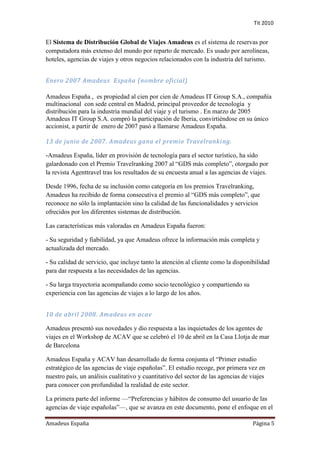 Tit 2010


El Sistema de Distribución Global de Viajes Amadeus es el sistema de reservas por
computadora más extenso del mundo por reparto de mercado. Es usado por aerolíneas,
hoteles, agencias de viajes y otros negocios relacionados con la industria del turismo.


Enero 2007 Amadeus España (nombre oficial)

Amadeus España , es propiedad al cien por cien de Amadeus IT Group S.A., compañía
multinacional con sede central en Madrid, principal proveedor de tecnología y
distribución para la industria mundial del viaje y el turismo . En marzo de 2005
Amadeus IT Group S.A. compró la participación de Iberia, convirtiéndose en su único
accionist, a partir de enero de 2007 pasó a llamarse Amadeus España.

13 de junio de 2007. Amadeus gana el premio Travelranki ng.

-Amadeus España, líder en provisión de tecnología para el sector turístico, ha sido
galardonado con el Premio Travelranking 2007 al “GDS más completo”, otorgado por
la revista Agenttravel tras los resultados de su encuesta anual a las agencias de viajes.

Desde 1996, fecha de su inclusión como categoría en los premios Travelranking,
Amadeus ha recibido de forma consecutiva el premio al “GDS más completo”, que
reconoce no sólo la implantación sino la calidad de las funcionalidades y servicios
ofrecidos por los diferentes sistemas de distribución.

Las características más valoradas en Amadeus España fueron:

- Su seguridad y fiabilidad, ya que Amadeus ofrece la información más completa y
actualizada del mercado.

- Su calidad de servicio, que incluye tanto la atención al cliente como la disponibilidad
para dar respuesta a las necesidades de las agencias.

- Su larga trayectoria acompañando como socio tecnológico y compartiendo su
experiencia con las agencias de viajes a lo largo de los años.


10 de abril 2008. Amadeus en acav

Amadeus presentó sus novedades y dio respuesta a las inquietudes de los agentes de
viajes en el Workshop de ACAV que se celebró el 10 de abril en la Casa Llotja de mar
de Barcelona

Amadeus España y ACAV han desarrollado de forma conjunta el “Primer estudio
estratégico de las agencias de viaje españolas”. El estudio recoge, por primera vez en
nuestro país, un análisis cualitativo y cuantitativo del sector de las agencias de viajes
para conocer con profundidad la realidad de este sector.

La primera parte del informe —“Preferencias y hábitos de consumo del usuario de las
agencias de viaje españolas”—, que se avanza en este documento, pone el enfoque en el

Amadeus España                                                                      Página 5
 