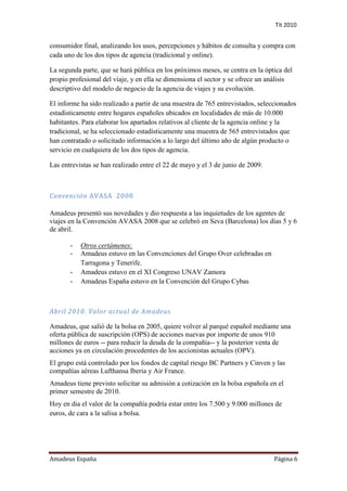 Tit 2010


consumidor final, analizando los usos, percepciones y hábitos de consulta y compra con
cada uno de los dos tipos de agencia (tradicional y online).

La segunda parte, que se hará pública en los próximos meses, se centra en la óptica del
propio profesional del viaje, y en ella se dimensiona el sector y se ofrece un análisis
descriptivo del modelo de negocio de la agencia de viajes y su evolución.

El informe ha sido realizado a partir de una muestra de 765 entrevistados, seleccionados
estadísticamente entre hogares españoles ubicados en localidades de más de 10.000
habitantes. Para elaborar los apartados relativos al cliente de la agencia online y la
tradicional, se ha seleccionado estadísticamente una muestra de 565 entrevistados que
han contratado o solicitado información a lo largo del último año de algún producto o
servicio en cualquiera de los dos tipos de agencia.

Las entrevistas se han realizado entre el 22 de mayo y el 3 de junio de 2009.



Convención AVASA 2008

Amadeus presentó sus novedades y dio respuesta a las inquietudes de los agentes de
viajes en la Convención AVASA 2008 que se celebró en Seva (Barcelona) los días 5 y 6
de abril.

       -   Otros certámenes:
       -   Amadeus estuvo en las Convenciones del Grupo Over celebradas en
           Tarragona y Tenerife.
       -   Amadeus estuvo en el XI Congreso UNAV Zamora
       -   Amadeus España estuvo en la Convención del Grupo Cybas



Abril 2010. Valor actual de Amadeus

Amadeus, que salió de la bolsa en 2005, quiere volver al parqué español mediante una
oferta pública de suscripción (OPS) de acciones nuevas por importe de unos 910
millones de euros -- para reducir la deuda de la compañía-- y la posterior venta de
acciones ya en circulación procedentes de los accionistas actuales (OPV).
El grupo está controlado por los fondos de capital riesgo BC Partners y Cinven y las
compañías aéreas Lufthansa Iberia y Air France.
Amadeus tiene previsto solicitar su admisión a cotización en la bolsa española en el
primer semestre de 2010.
Hoy en dia el valor de la compañía podría estar entre los 7.500 y 9.000 millones de
euros, de cara a la salisa a bolsa.




Amadeus España                                                                  Página 6
 