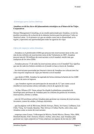 Tit 2010




-Estrategia para Latino América

Amadeus revela las claves del planeamiento estratégico en el futuro de los Viajes
Corporativos

Hermes Management Consulting, en un estudio patrocinado por Amadeus, revela los
posibles escenarios de evolución de la industria turística para los próximos 5 años en
América Latina . Es la primera vez que un estudio como este es desarrollado en la
región y representa una oportunidad para todas las agencias de viajes



Cifras de impacto sobre Amadeus

...Amadeus es el globalizador (GDS) que procesa más reservaciones áreas al día, con
más de dos millones de reservaciones netas al día? Solamente en 2007, Amadeus
procesó más de 530 millones de reservaciones a nivel mundial, mucho más que
cualquiera de los otros GDSs

...Amadeus procesa 1/3 de todas las reservaciones aéreas a nivel mundial? Eso significa
que uno de cada tres boletos emitidos en el mundo se hace a través de Amadeus

...las reservaciones procesadas por Internet a través de Amadeus nos colocan entre las
cinco mayores empresas de viajes por Internet a nivel mundial

…que desde el 2004, Amadeus ha superado de forma continua la barrera de los 2,000
millones de euros en ingresos

… que Amadeus registro una participación de mercado de 32.7 por ciento a nivel
mundial en reservaciones aéreas realizadas a través de agencias de viajes

… la Star Alliance (18+ líneas aéreas) ha elegido la plataforma comunitaria de
tecnología para aerolíneas de Amadeus para sus sistemas de gestión de inventario,
reservaciones, clientes y salidas.

...más de 210 aerolíneas utilizan Amadeus para gestionar sus sistemas de reservaciones,
inventario, control de salidas y boletaje electrónico

...que las páginas web de Mexicana, British Airways, Iberia, Air France, Lufthansa, Lan
Chile, Varig, Air Canada, Quantas, Thai Airways o Cathay Pacific, entre otras, usan
Amadeus como su motor de reservaciones

...empresas como Cemex, Volkswagen de México, Nestlé México, Disney, Nike, IBM,
DaimlerChrysler, SAP, Siemens, Oracle o Airbus, entre otras, usan Amadeus para
gestionar sus viajes corporativos? Estas empresas son algunas de las más de 1,000


Amadeus España                                                                   Página 7
 