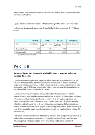 Tit 2010


corporaciones a nivel mundial que han confiado en Amadeus para la administración de
sus viajes corporativos



...que Amadeus se encuentra en casi 100 países más que McDonald´s (217 vs 119)?

…el sistema Amadeus ofrece un ratio de estabilidad de funcionamiento del 99,99 por
ciento?




PARTE B
Amadeus lanza una innovadora solución para la reserva online de
alquiler de coches
La nueva solución, dirigida a las empresas del sector turístico que comercializan sus
servicios de forma online, permite a los clientes personalizar de manera flexible su
propia aplicación de reservas de coches. Transhotel es el socio de lanzamiento de esta
tecnología, a través de la cual comenzará a ofrecer a sus agencias de viajes clientes en
todo el mundo la reserva de alquiler de coches

La nueva solución está basada en Amadeus Cars Plus XML, interfaz de última
generación específica para la reserva de coches, que se integra al máximo con cualquier
otra solución web, al tiempo que facilita el control de la navegación y permite una
mayor personalización en el diseño del sitio . De este modo, los clientes de la nueva
solución podrán ofrecer a través de sus portales una amplia gama de funciones a sus
clientes, como la visualización de mapas, la búsqueda por diversidad de parámetros y la
vista de los resultados en diversos formatos (por precio, por localización de oficina del
rent a car, etc.).

Transhotel, consolidador mundial de hoteles y servicios para las agencias de viajes, es el
socio de lanzamiento de esta solución. La compañía ha escogido esta tecnología de
Amadeus para la integración de un nuevo módulo de coches en su página web.

Amadeus España                                                                   Página 8
 