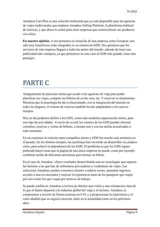 Tit 2010


Amadeus Cars Plus es una solución multicanal que ya está disponible para las agencias
de viajes tradicionales que emplean Amadeus Selling Platform, la plataforma habitual
de reservas, y que ahora lo estará para otras empresas que comercializan sus productos
vía online.

En nuestra opinión, si nos ponemos en situación de una empresa como Europcar, nos
sale muy beneficioso estar integrados es su sistema de GDS. Nos garantiza que los
servicios de esta empresa lleguen a todas las partes del mundo, además de tener una
publicidad más ventajosa, ya que pertenecer en este caso al GDS más grande, tiene más
prestigio.




PARTE C
Antiguamente las personas tenían que acudir a las agencias de viaje para poder
planificar sus viajes, comprar sus billetes de avión, tren, etc. Y reservar su alojamiento.
Mientras que la tecnología ha ido evolucionando, con la integración del internet en
todos los hogares, el sistema de reservas también ha ido adaptándose a los nuevos
tiempos.

Hoy en día podemos definir a los GDS, como más moderna organización online, para
este tipo de actividades. A través de su red, los clientes de los GDS pueden efectuar
consultas, reservas y ventas de billetes, a tiempo real y con las tarifas actualizadas a
todo momento.

En un comienzo la relación entre compañías aéreas y GDS fue mucho más armónica en
el pasado. En los últimos tiempos, las aerolíneas han invertido en desarrollar sus propios
sitios, para reducir la dependencia de los GDS. El problema es que los GDS siguen
pudiendo hacer cosas que la página de una única empresa no puede, como por ejemplo
combinar tarifas de diferentes aerolíneas para formar un billete.

En el caso de Amadeus ofrece resultados desarrollando nuevas tecnologías que superan
las barreras a las que han de enfrentarse proveedores y vendedores de viajes. Las
soluciones Amadeus ayudan a nuestros clientes a reducir costes, aumentar ingresos,
acceder a nuevos mercados y mejorar la experiencia tanto de los pasajeros que viajan
por ocio como los que viajan por motivos de trabajo.

Se puede confiar en Amadeus a la hora de obtener una visión y una orientación clara de
lo que el futuro deparará a la industria global del viaje y el turismo. Amadeus se
compromete a invertir de forma continua en I+D, y a proporcionar la experiencia y el
valor añadido que su negocio necesita, tanto en la actualidad como en los próximos
años.

Amadeus España                                                                     Página 9
 