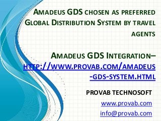 AMADEUS GDS CHOSEN AS PREFERRED
GLOBAL DISTRIBUTION SYSTEM BY TRAVEL
AGENTS
PROVAB TECHNOSOFT
www.provab.com
info@provab.com
AMADEUS GDS INTEGRATION–
HTTP://WWW.PROVAB.COM/AMADEUS
-GDS-SYSTEM.HTML
 