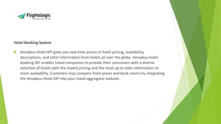 Hotel Booking System
 Amadeus Hotel API gives you real-time access to hotel pricing, availability,
descriptions, and other information from hotels all over the globe. Amadeus hotel
booking API enables travel companies to provide their consumers with a diverse
selection of hotels with the lowest pricing and the most up-to-date information on
room availability. Customers may compare hotel prices and book rooms by integrating
the Amadeus Hotel API into your travel aggregator website.
 