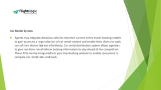 Car Rental System
 Agents may integrate Amadeus vehicles into their current online travel booking system
to gain access to a large selection of car rental content and enable their clients to book
cars of their choice fast and effortlessly. Car rental distribution system allows agencies
to give real-time rental vehicle booking information to stay ahead of the competition.
These APIs may be integrated into your trip-booking website to enable consumers to
compare car rental rates and book.
 