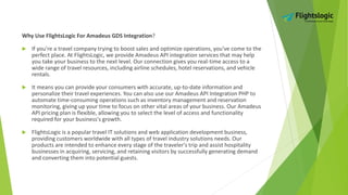 Why Use FlightsLogic For Amadeus GDS Integration?
 If you're a travel company trying to boost sales and optimize operations, you've come to the
perfect place. At FlightsLogic, we provide Amadeus API integration services that may help
you take your business to the next level. Our connection gives you real-time access to a
wide range of travel resources, including airline schedules, hotel reservations, and vehicle
rentals.
 It means you can provide your consumers with accurate, up-to-date information and
personalize their travel experiences. You can also use our Amadeus API Integration PHP to
automate time-consuming operations such as inventory management and reservation
monitoring, giving up your time to focus on other vital areas of your business. Our Amadeus
API pricing plan is flexible, allowing you to select the level of access and functionality
required for your business's growth.
 FlightsLogic is a popular travel IT solutions and web application development business,
providing customers worldwide with all types of travel industry solutions needs. Our
products are intended to enhance every stage of the traveler's trip and assist hospitality
businesses in acquiring, servicing, and retaining visitors by successfully generating demand
and converting them into potential guests.
 