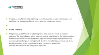  It is also an excellent tool for obtaining and selling special or promotional rates and
exhibiting the processing of these prices, which is guaranteed secure.

 A Final Takeaway
 The primary goal of Amadeus GDS integration is to meet the needs of modern
travelers. The system begins with a search price that is provided by the booking system
and ends with the actual issue of tickets together with all necessary complimentary
services such as changes in management, check-in, miscellaneous services, etc. If you
want to provide a better experience for your consumers, you should
consider Amadeus GDS API integration right now.
 