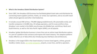  What is the Amadeus Global Distribution System?
 Since 1987, the Amadeus GDS business has facilitated global travel sales and distribution by
connecting travel suppliers (airlines, hotels, car rental, tour operators, and so on) with travel
sellers (travel agencies and other intermediaries).
 It includes around 490 airlines, 770,000 lodging establishments, 69 automobile rental, and
transfer companies in 42,000 sites, 43 railway operators, and 53 cruise and ferry lines.
Amadeus' core market is the EMEA area (Europe, the Middle East, and Africa). North and
South America, as well as the Asia-Pacific region (APAC), are all popular.
 Amadeus' global distribution business is more than just an online travel distribution system;
it is part of a platform that connects and inspires the travel industry. This adaptive platform
makes effective use of data while also introducing new interfaces and architectures.
 Amadeus is the largest GDS in the travel industry. It serves travel agents, airlines, ground
handlers, hotels, buses, car rental companies, airports, cruise lines, and ferry operators.
 