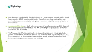  With Amadeus API integration, you may connect to a broad network of travel agents, online
travel agencies (OTAs), and other distribution channels. It may allow you to widen your
reach and access new markets, increasing your income and propelling your organization to
the next level.
 Amadeus Web Services is a single point of access to all Amadeus content, and it is designed
on scalable Open System architecture and XML formatting to keep you at the forefront of
architecture and technology.
 The Amadeus Travel Platform aggregates all relevant travel content - including air, hotel,
ground transportation, destination services, and insurance - from any source (EDIFACT, NDC,
and other APIs) to be distributed via any channel or device, allowing Amadeus to conduct
uniform and transparent comparisons and bookings.

 