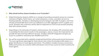  Why should airlines choose Amadeus as an IT provider?
 Global Distribution Systems (GDS) are in charge of providing consistent access to a massive
inventory of flights, hotel rooms, car rental companies, cruises, and other services to
booking websites. Amadeus is developing and promoting its own NDC-X project, and it has
already achieved IATA dual Level 4 accreditation as an NDC aggregator and IT supplier. As a
result, Amadeus API customers will be able to implement an end-to-end ancillary booking
flow with certain airlines.
 Depending on the demands of travelers and businesses, the Amadeus API connection aids
in providing the best search results to the passengers, and as a result, the travel portal can
provide the best and most efficient services. Amadeus GDS API Integration will give you
access to a platform utilized by over 90,000 travel firms.
 You will be associated with a globally recognized brand that continuously assists businesses.
The most significant advantage for hotel owners that utilize the Amadeus GDS system is a
global distribution to travel agents and clients. The platform enables business-to-business
(B2B) and business-to-customer (B2C) distribution and 24-hour access to hotel inventory for
travel agents.
 