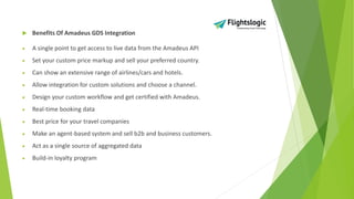  Benefits Of Amadeus GDS Integration
• A single point to get access to live data from the Amadeus API
• Set your custom price markup and sell your preferred country.
• Can show an extensive range of airlines/cars and hotels.
• Allow integration for custom solutions and choose a channel.
• Design your custom workflow and get certified with Amadeus.
• Real-time booking data
• Best price for your travel companies
• Make an agent-based system and sell b2b and business customers.
• Act as a single source of aggregated data
• Build-in loyalty program
 