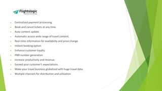 • Centralized payment processing
• Book and cancel tickets at any time.
• Auto content update
• Automatic access wide range of travel content.
• Real-time information for availability and price change
• Instant booking option
• Enhance customer loyalty.
• PNR number generation
• Increase productivity and revenue.
• Exceed your customer’s expectations.
• Make your travel business globalized with huge travel data.
• Multiple channels for distribution and utilization
 