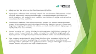  A Quick and Easy Way to Increase Your Travel Inventory and Facilities
 FlightsLogic is a well-known travel technology company with vast experience and expertise in Amadeus
consulting, development, and integration for B2B and B2C travel management organizations. We
provide our partners with worldwide access in addition to unrivaled search, pricing, booking, ticketing,
transaction, and servicing capabilities.
 Our technology powers the travel and tourism industry. Amadeus GDS helps you manage your travel
company by cutting expenditures and improving profitability. Our developers have years of expertise in
designing or integrating API credentials into websites. As a result, once the website is deployed, you can
expect your business to run smoothly.
 However, partnering with a top-tier API integration services provider, like FlightsLogic, may make the
process a breeze. Our expertise will save you the unnecessary time and effort of going through each
stage on your own, ensuring that your organization benefits from flawless and stress-free integration.
 Travel companies can access a wide range of travel data, from airline schedules to hotel pricing and
vehicle rentals, in one location by easily linking with Amadeus. Our customer-focused advanced
technology solutions optimize the travel agent's needs. When it comes to enhancing the value of travel
software, Amadeus is crucial for both travel suppliers and users.
 