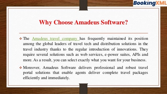 Why Choose Amadeus Software?
 The Amadeus travel company has frequently maintained its position
among the global leaders of travel tech and distribution solutions in the
travel industry thanks to the regular introduction of innovations. They
require several solutions such as web services, e-power suites, APIs and
more. As a result, you can select exactly what you want for your business.
 Moreover, Amadeus Software delivers professional and robust travel
portal solutions that enable agents deliver complete travel packages
efficiently and immediately.
 