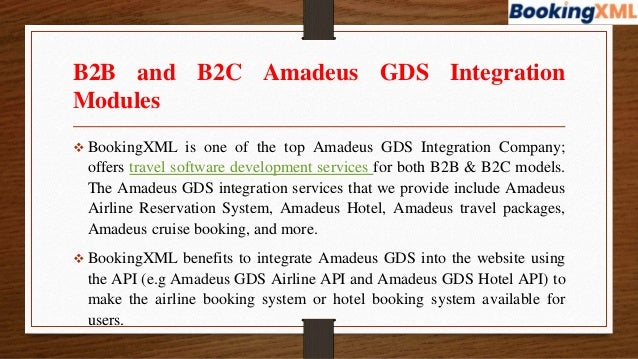 B2B and B2C Amadeus GDS Integration
Modules
 BookingXML is one of the top Amadeus GDS Integration Company;
offers travel software development services for both B2B & B2C models.
The Amadeus GDS integration services that we provide include Amadeus
Airline Reservation System, Amadeus Hotel, Amadeus travel packages,
Amadeus cruise booking, and more.
 BookingXML benefits to integrate Amadeus GDS into the website using
the API (e.g Amadeus GDS Airline API and Amadeus GDS Hotel API) to
make the airline booking system or hotel booking system available for
users.
 