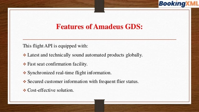 Features of Amadeus GDS:
This flight API is equipped with:
 Latest and technically sound automated products globally.
 Fast seat confirmation facility.
 Synchronized real-time flight information.
 Secured customer information with frequent flier status.
 Cost-effective solution.
 