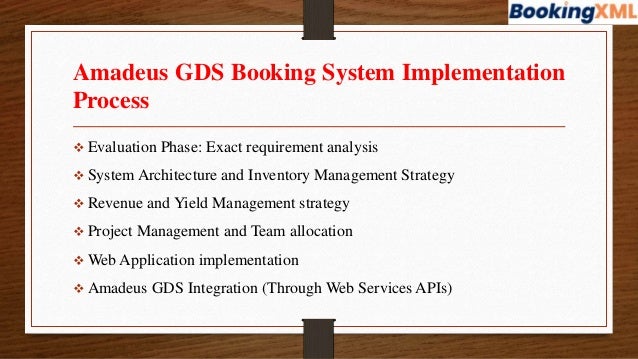 Amadeus GDS Booking System Implementation
Process
 Evaluation Phase: Exact requirement analysis
 System Architecture and Inventory Management Strategy
 Revenue and Yield Management strategy
 Project Management and Team allocation
 Web Application implementation
 Amadeus GDS Integration (Through Web Services APIs)
 