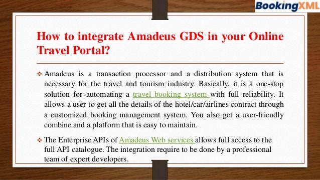 How to integrate Amadeus GDS in your Online
Travel Portal?
 Amadeus is a transaction processor and a distribution system that is
necessary for the travel and tourism industry. Basically, it is a one-stop
solution for automating a travel booking system with full reliability. It
allows a user to get all the details of the hotel/car/airlines contract through
a customized booking management system. You also get a user-friendly
combine and a platform that is easy to maintain.
 The Enterprise APIs of Amadeus Web services allows full access to the
full API catalogue. The integration require to be done by a professional
team of expert developers.
 