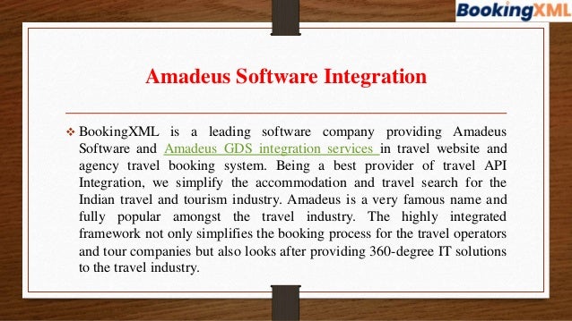 Amadeus Software Integration
 BookingXML is a leading software company providing Amadeus
Software and Amadeus GDS integration services in travel website and
agency travel booking system. Being a best provider of travel API
Integration, we simplify the accommodation and travel search for the
Indian travel and tourism industry. Amadeus is a very famous name and
fully popular amongst the travel industry. The highly integrated
framework not only simplifies the booking process for the travel operators
and tour companies but also looks after providing 360-degree IT solutions
to the travel industry.
 
