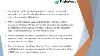  Our Amadeus, which is a leading travel technology partner and
transaction processor for the global travel and tourism industry, has
emerged as a leading GDS system.
 With great technological support, that it offers - things are often
massive for Amadeus. We can elevate the amount of the travel agency
by integration Amadeus GDS web services because it can access the
large set of travel contents ruled by Amadeus GDS.
 We manage every aspect of your payments; from acquiring, to various
payments, to risk management, authentication and security, to paying
your partners and suppliers.
 Our trust showing that almost all of the Travel companies around the
world think about our payments experience. We are processing billion
of EUR value travel payments once a year.
 