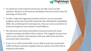  To unlock the travel content and services we offer access to APIs
solutions, likewise on all resources developers that may need to take full
advantage of those APIs.
 To offer a high-level aggressive business perform, we are presently
building a brand new travel API inspired by New Distribution Capabilities
(NDC). By sanctioning the travel agencies, they can access any kind of air
content through the new Amadeus Travel Platform.
 We will access each direct and indirect channel to assist the travel
suppliers package and deliver their contents. This suggests you get more
eyes on your content, more inquiries with your sales team and more
successful sales conversions.
 If you are an online travel seller, we are able to assist you to generate
traffic and keep customers engaged with your giving, from first-click to
booking confirmation.
 
