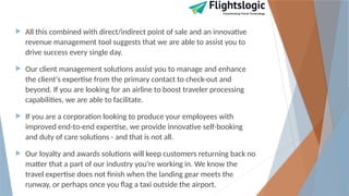  All this combined with direct/indirect point of sale and an innovative
revenue management tool suggests that we are able to assist you to
drive success every single day.
 Our client management solutions assist you to manage and enhance
the client's expertise from the primary contact to check-out and
beyond. If you are looking for an airline to boost traveler processing
capabilities, we are able to facilitate.
 If you are a corporation looking to produce your employees with
improved end-to-end expertise, we provide innovative self-booking
and duty of care solutions - and that is not all.
 Our loyalty and awards solutions will keep customers returning back no
matter that a part of our industry you're working in. We know the
travel expertise does not finish when the landing gear meets the
runway, or perhaps once you flag a taxi outside the airport.
 