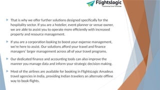  That is why we offer further solutions designed specifically for the
hospitality sector. If you are a hotelier, event planner or venue owner,
we are able to assist you to operate more efficiently with increased
property and resource management.
 If you are a corporation looking to boost your expense management,
we're here to assist. Our solutions afford your travel and finance
managers’ larger management across all of your travel programs.
 Our dedicated finance and accounting tools can also improve the
manner you manage data and inform your strategic decision making.
 Most of the airlines are available for booking in FlightsLogic Amadeus
travel agencies in India, providing Indian travelers an alternate offline
way to book flights.
 