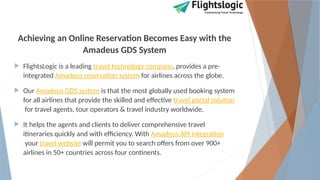Achieving an Online Reservation Becomes Easy with the
Amadeus GDS System
 FlightsLogic is a leading travel technology company, provides a pre-
integrated Amadeus reservation system for airlines across the globe.
 Our Amadeus GDS system is that the most globally used booking system
for all airlines that provide the skilled and effective travel portal solution
for travel agents, tour operators & travel industry worldwide.
 It helps the agents and clients to deliver comprehensive travel
itineraries quickly and with efficiency. With Amadeus API integration
your travel website will permit you to search offers from over 900+
airlines in 50+ countries across four continents.
 