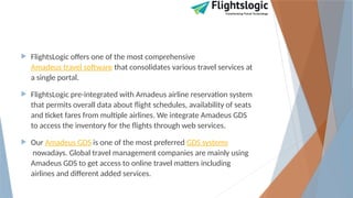  FlightsLogic offers one of the most comprehensive
Amadeus travel software that consolidates various travel services at
a single portal.
 FlightsLogic pre-integrated with Amadeus airline reservation system
that permits overall data about flight schedules, availability of seats
and ticket fares from multiple airlines. We integrate Amadeus GDS
to access the inventory for the flights through web services.
 Our Amadeus GDS is one of the most preferred GDS systems
nowadays. Global travel management companies are mainly using
Amadeus GDS to get access to online travel matters including
airlines and different added services.
 