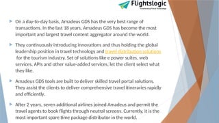  On a day-to-day basis, Amadeus GDS has the very best range of
transactions. In the last 18 years, Amadeus GDS has become the most
important and largest travel content aggregator around the world.
 They continuously introducing innovations and thus holding the global
leadership position in travel technology and travel distribution solutions
for the tourism industry. Set of solutions like e power suites, web
services, APIs and other value-added services, let the client select what
they like.
 Amadeus GDS tools are built to deliver skilled travel portal solutions.
They assist the clients to deliver comprehensive travel itineraries rapidly
and efficiently.
 After 2 years, seven additional airlines joined Amadeus and permit the
travel agents to book flights through neutral screens. Currently, it is the
most important spare time package distributor in the world.
 