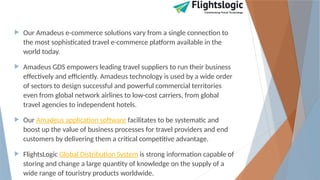  Our Amadeus e-commerce solutions vary from a single connection to
the most sophisticated travel e-commerce platform available in the
world today.
 Amadeus GDS empowers leading travel suppliers to run their business
effectively and efficiently. Amadeus technology is used by a wide order
of sectors to design successful and powerful commercial territories
even from global network airlines to low-cost carriers, from global
travel agencies to independent hotels.
 Our Amadeus application software facilitates to be systematic and
boost up the value of business processes for travel providers and end
customers by delivering them a critical competitive advantage.
 FlightsLogic Global Distribution System is strong information capable of
storing and change a large quantity of knowledge on the supply of a
wide range of touristry products worldwide.
 
