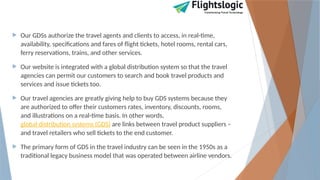  Our GDSs authorize the travel agents and clients to access, in real-time,
availability, specifications and fares of flight tickets, hotel rooms, rental cars,
ferry reservations, trains, and other services.
 Our website is integrated with a global distribution system so that the travel
agencies can permit our customers to search and book travel products and
services and issue tickets too.
 Our travel agencies are greatly giving help to buy GDS systems because they
are authorized to offer their customers rates, inventory, discounts, rooms,
and illustrations on a real-time basis. In other words,
global distribution systems (GDS) are links between travel product suppliers –
and travel retailers who sell tickets to the end customer.
 The primary form of GDS in the travel industry can be seen in the 1950s as a
traditional legacy business model that was operated between airline vendors.
 