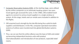  Computer Reservation Systems (CRS), at the starting stage, were utilized
by the airline companies as an automatic booking system, but soon,
travel agents got accessed the same. In the 1980s, CRS enabled travel
agents to connect to various travel suppliers in a single window or
system. At this stage, hotels and car rentals were included in addition to
the flights.
 CRS acquired much strength by the late 80s being thus useful to both
suppliers and distributors. In the 90s, computer-operated reservation
systems of airlines were transformed into global distribution systems
(GDS).
 Thus, we can see that the airline alliance was the base of GDS and ended
up becoming independent business units with product
internationalization and introduction of new products, especially hotel
rooms.
 